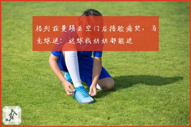 格列兹曼踢丢空门后捂脸痛哭，马竞球迷：这球我奶奶都能进