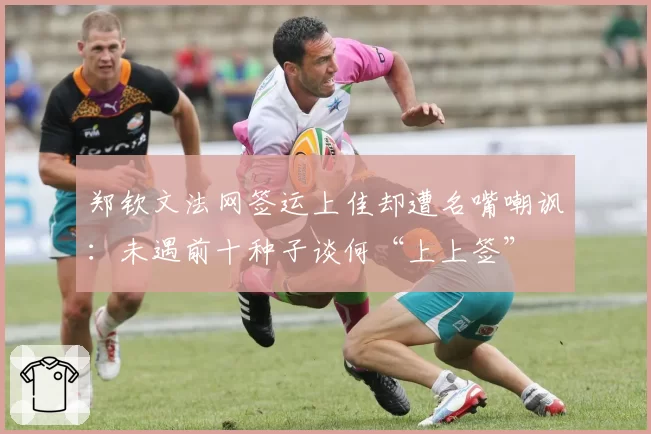 郑钦文法网签运上佳却遭名嘴嘲讽：未遇前十种子谈何“上上签”